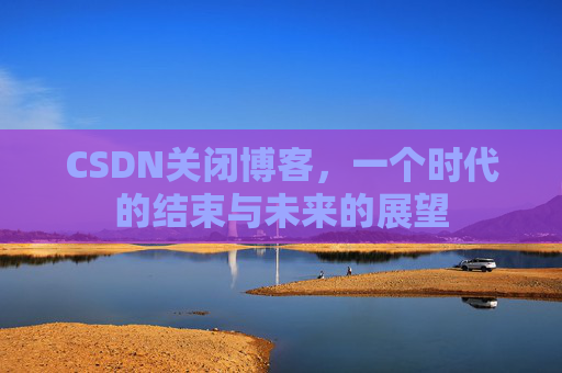 CSDN关闭博客，一个时代的结束与未来的展望